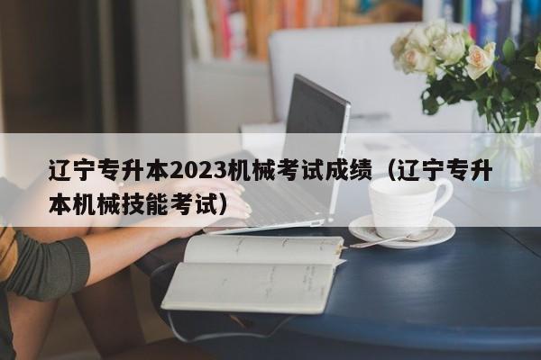 辽宁专升本2023机械考试成绩（辽宁专升本机械技能考试）