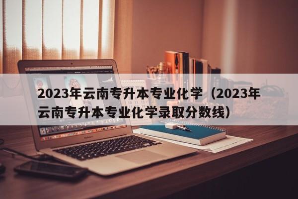 2023年云南专升本专业化学（2023年云南专升本专业化学录取分数线）