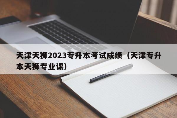 天津天狮2023专升本考试成绩（天津专升本天狮专业课）