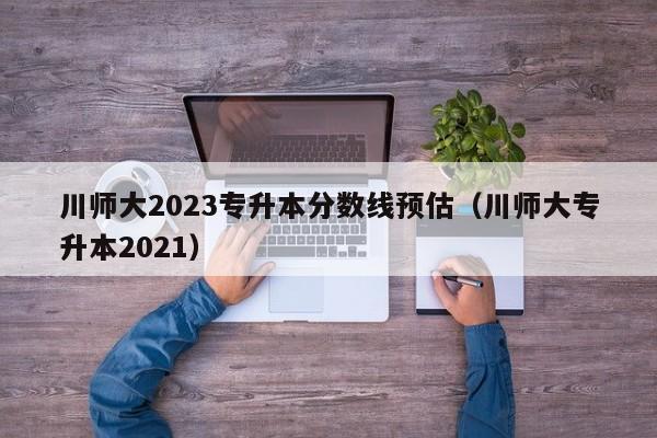 川师大2023专升本分数线预估（川师大专升本2021）