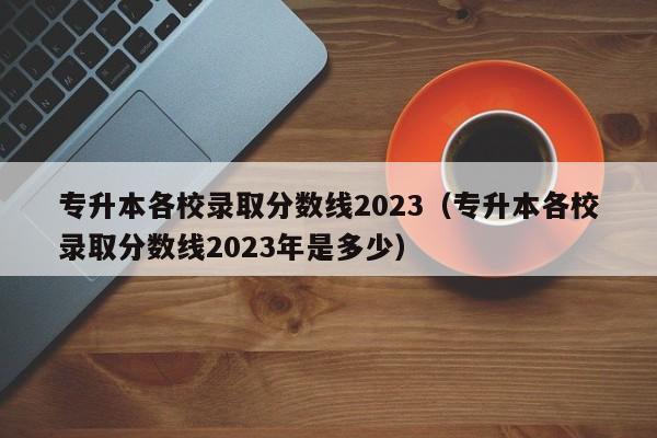 专升本各校录取分数线2023（专升本各校录取分数线2023年是多少）