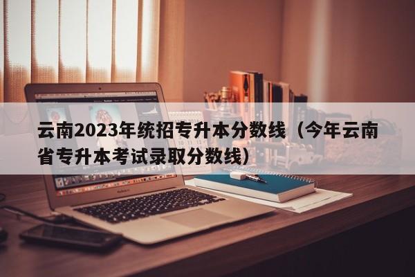 云南2023年统招专升本分数线（今年云南省专升本考试录取分数线）