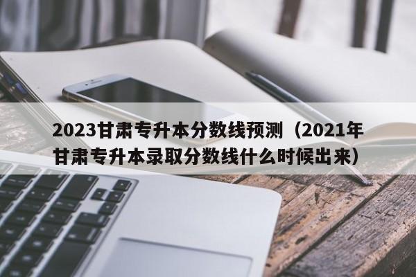 2023甘肃专升本分数线预测（2021年甘肃专升本录取分数线什么时候出来）