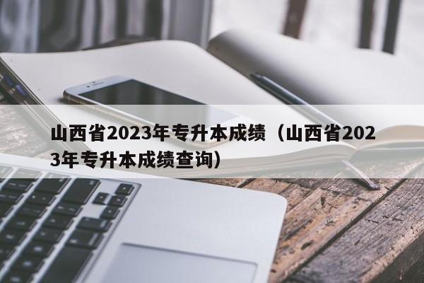 山西省2023年专升本成绩（山西省2023年专升本成绩查询）