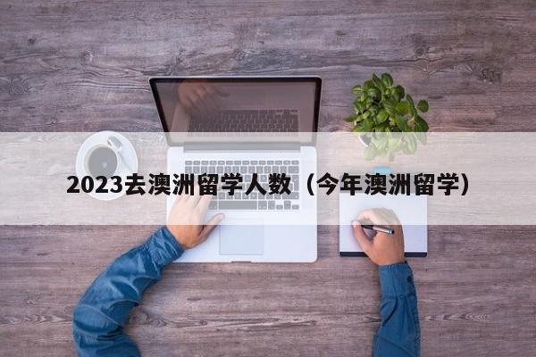 2023去澳洲留学人数（今年澳洲留学）