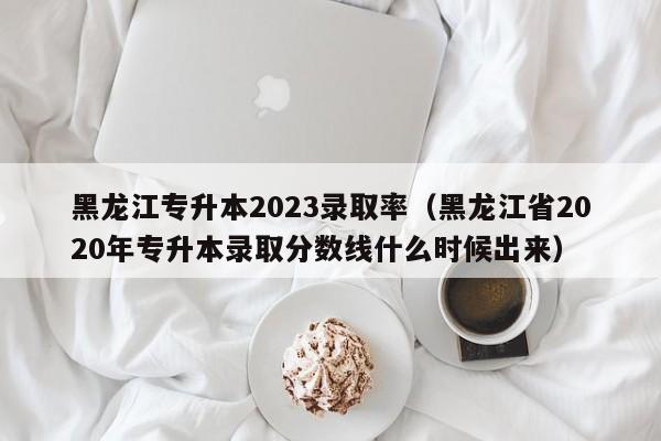 黑龙江专升本2023录取率（黑龙江省2020年专升本录取分数线什么时候出来）