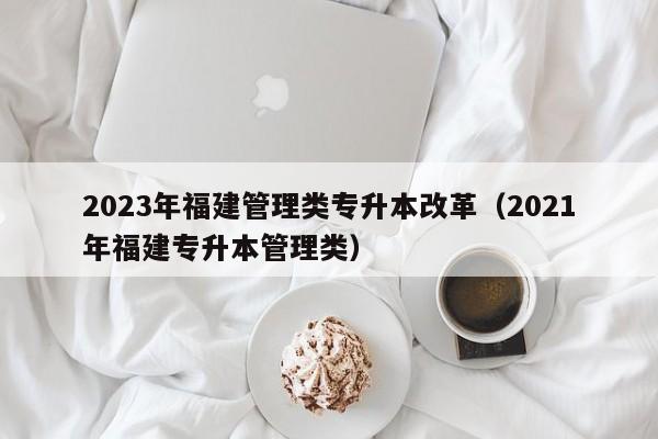 2023年福建管理类专升本改革（2021年福建专升本管理类）