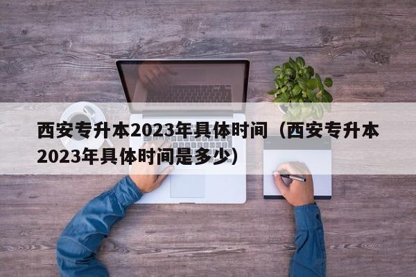 西安专升本2023年具体时间（西安专升本2023年具体时间是多少）