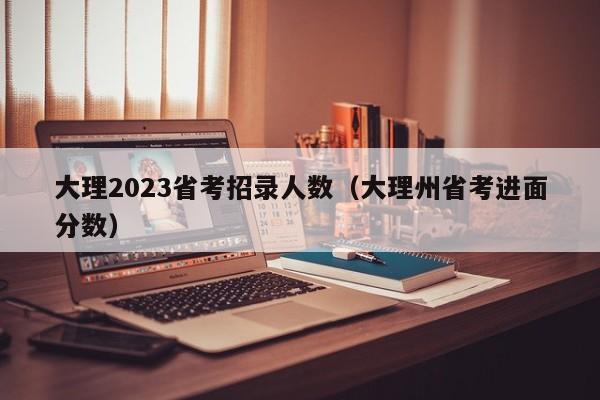 大理2023省考招录人数（大理州省考进面分数）