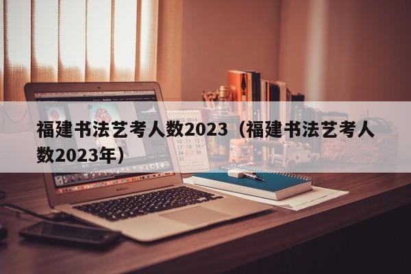 福建书法艺考人数2023（福建书法艺考人数2023年）