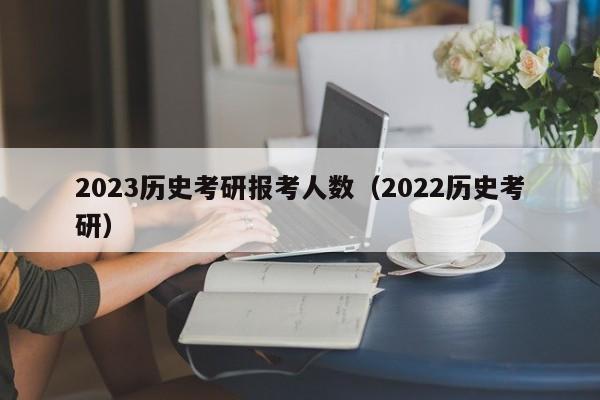 2023历史考研报考人数（2022历史考研）