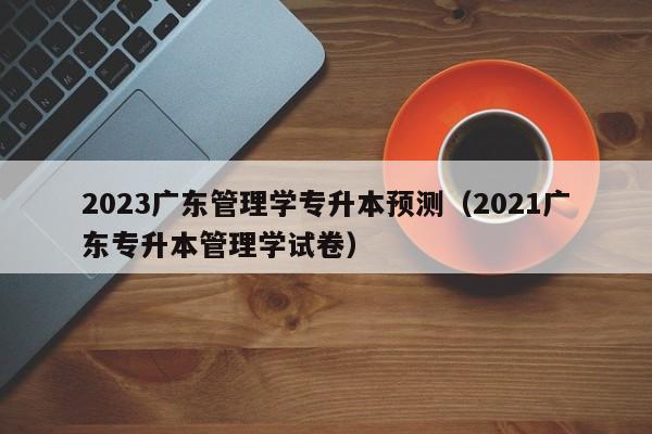 2023广东管理学专升本预测（2021广东专升本管理学试卷）