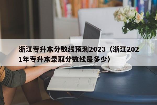 浙江专升本分数线预测2023（浙江2021年专升本录取分数线是多少）