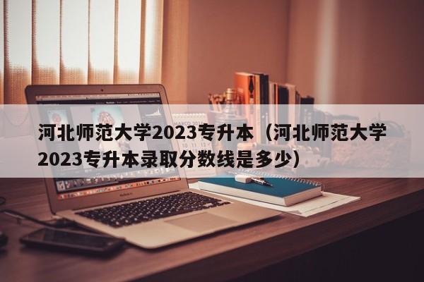 河北师范大学2023专升本（河北师范大学2023专升本录取分数线是多少）