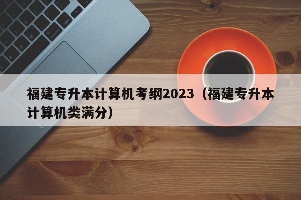 福建专升本计算机考纲2023（福建专升本计算机类满分）