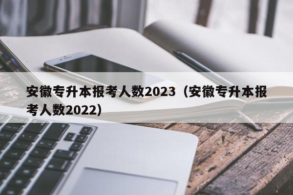 安徽专升本报考人数2023（安徽专升本报考人数2022）