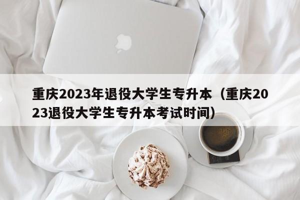 重庆2023年退役大学生专升本（重庆2023退役大学生专升本考试时间）