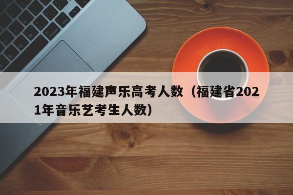 2023年福建声乐高考人数（福建省2021年音乐艺考生人数）