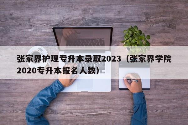 张家界护理专升本录取2023（张家界学院2020专升本报名人数）