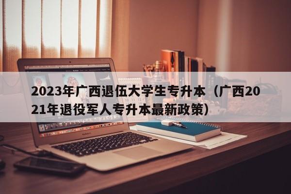 2023年广西退伍大学生专升本（广西2021年退役军人专升本最新政策）