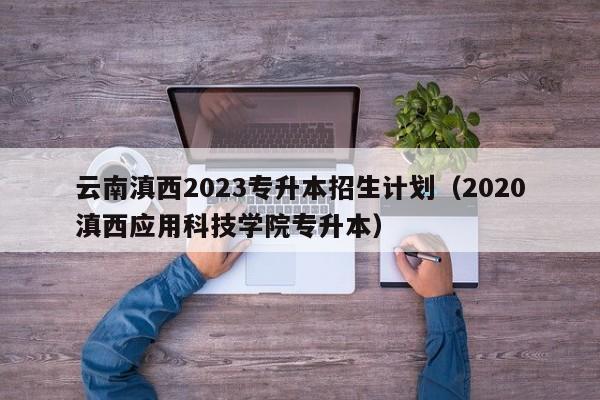 云南滇西2023专升本招生计划（2020滇西应用科技学院专升本）