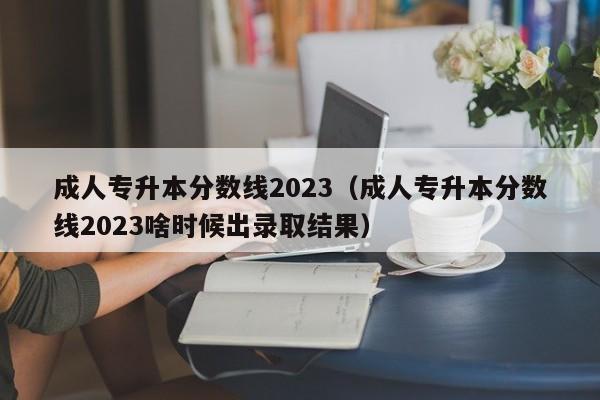 成人专升本分数线2023（成人专升本分数线2023啥时候出录取结果）