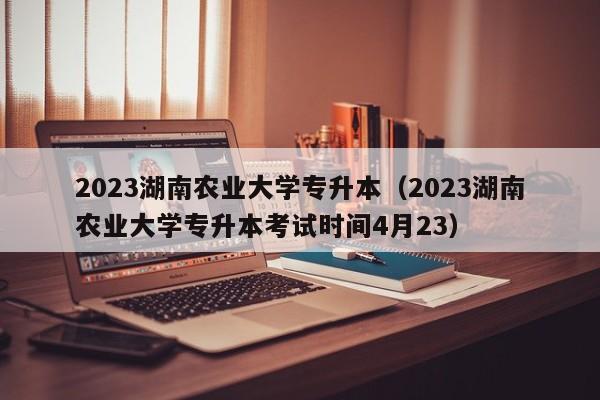 2023湖南农业大学专升本（2023湖南农业大学专升本考试时间4月23）