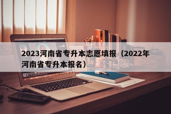 2023河南省专升本志愿填报（2022年河南省专升本报名）