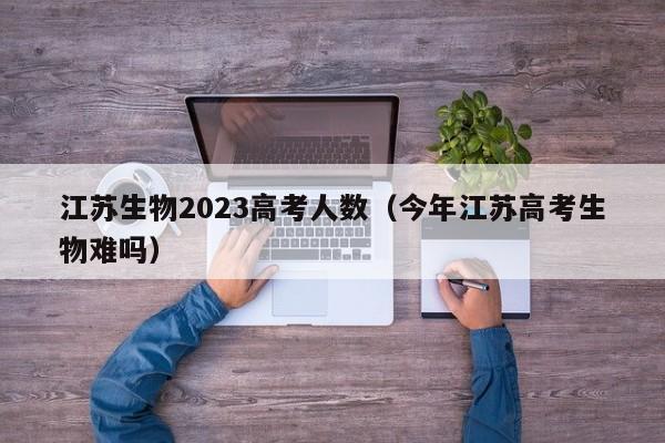 江苏生物2023高考人数（今年江苏高考生物难吗）