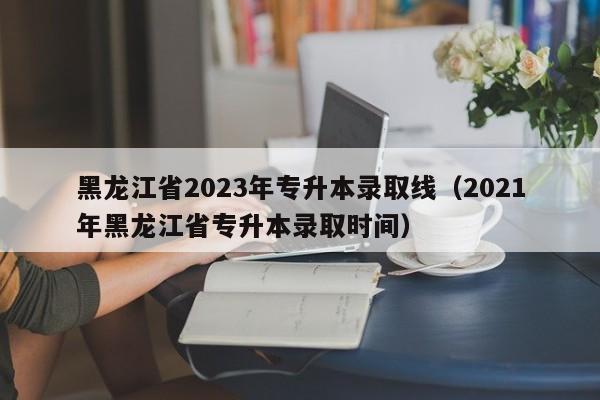 黑龙江省2023年专升本录取线（2021年黑龙江省专升本录取时间）