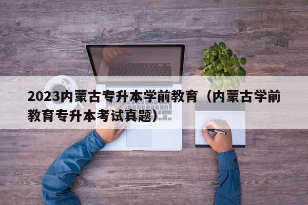 2023内蒙古专升本学前教育（内蒙古学前教育专升本考试真题）