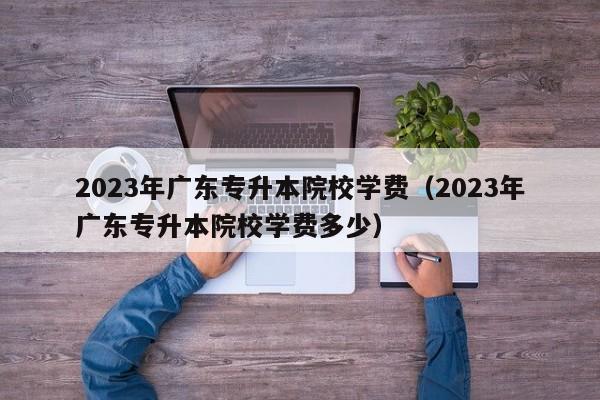 2023年广东专升本院校学费（2023年广东专升本院校学费多少）