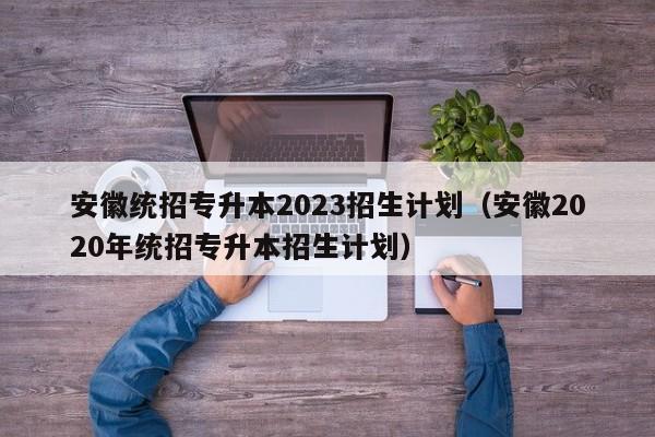 安徽统招专升本2023招生计划（安徽2020年统招专升本招生计划）