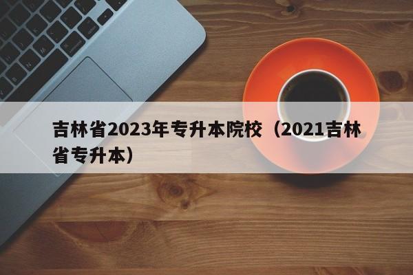 吉林省2023年专升本院校（2021吉林省专升本）