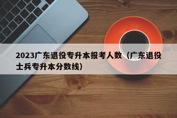 2023广东退役专升本报考人数（广东退役士兵专升本分数线）