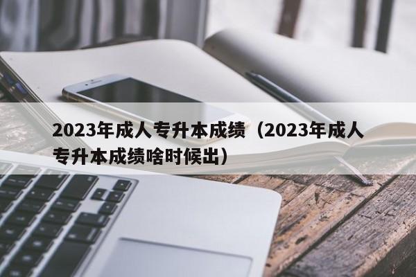 2023年成人专升本成绩（2023年成人专升本成绩啥时候出）