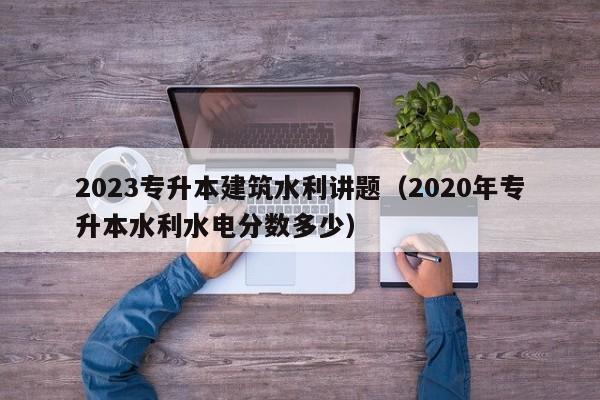 2023专升本建筑水利讲题（2020年专升本水利水电分数多少）