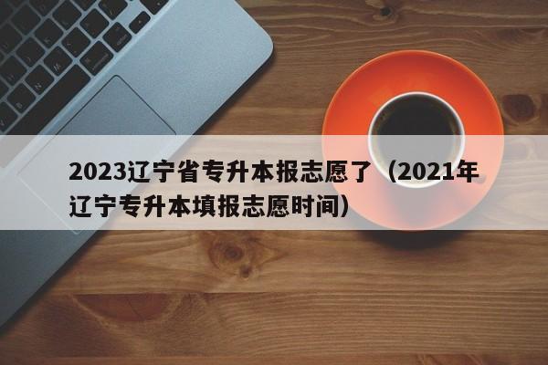 2023辽宁省专升本报志愿了（2021年辽宁专升本填报志愿时间）