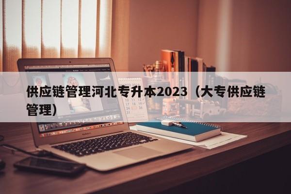 供应链管理河北专升本2023（大专供应链管理）