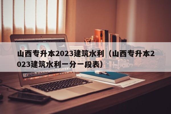 山西专升本2023建筑水利（山西专升本2023建筑水利一分一段表）