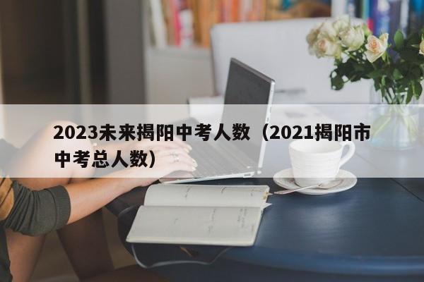 2023未来揭阳中考人数（2021揭阳市中考总人数）