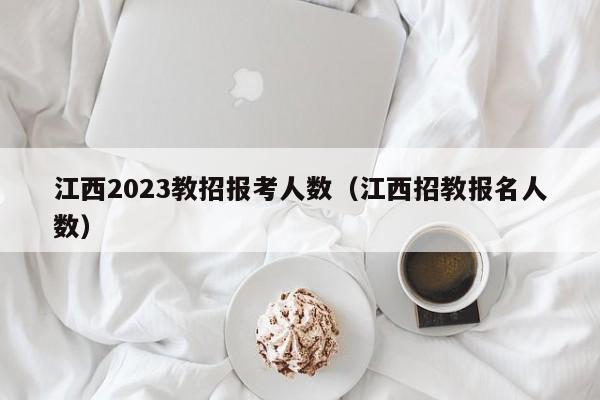 江西2023教招报考人数（江西招教报名人数）