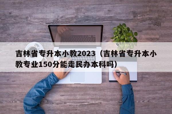 吉林省专升本小教2023（吉林省专升本小教专业150分能走民办本科吗）