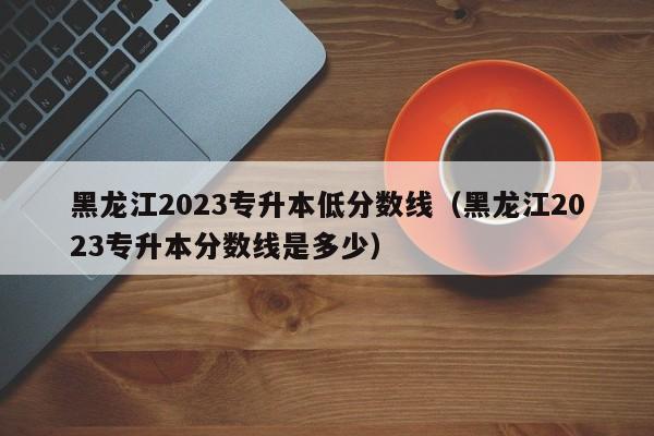 黑龙江2023专升本低分数线（黑龙江2023专升本分数线是多少）