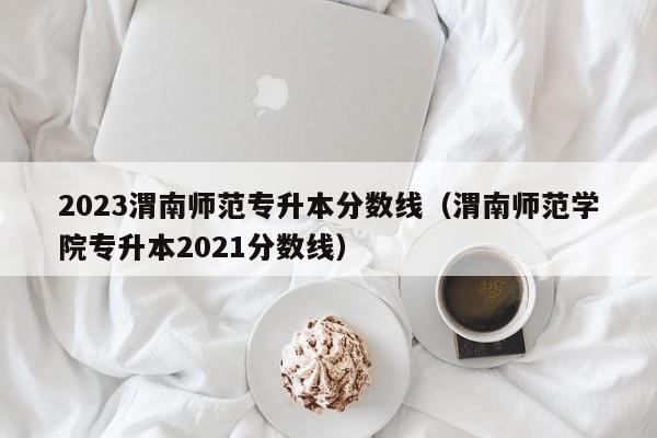 2023渭南师范专升本分数线（渭南师范学院专升本2021分数线）