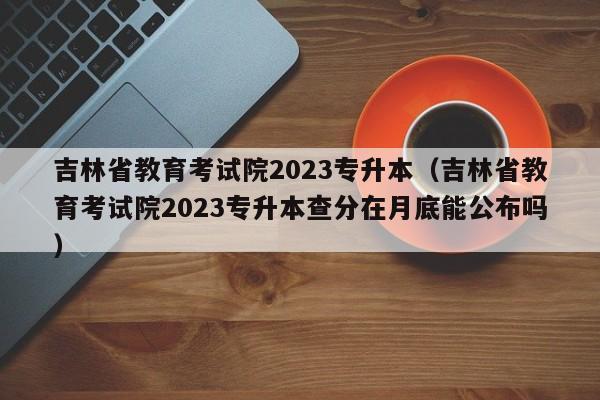 吉林省教育考试院2023专升本（吉林省教育考试院2023专升本查分在月底能公布吗）