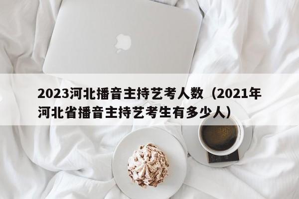 2023河北播音主持艺考人数（2021年河北省播音主持艺考生有多少人）