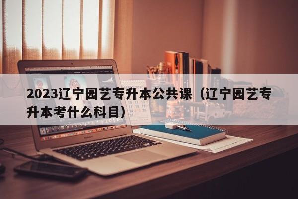 2023辽宁园艺专升本公共课（辽宁园艺专升本考什么科目）