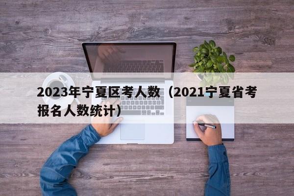 2023年宁夏区考人数（2021宁夏省考报名人数统计）