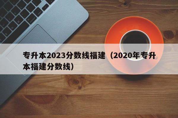 专升本2023分数线福建（2020年专升本福建分数线）